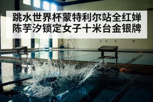 跳水世界杯蒙特利尔站全红婵陈芋汐锁定女子十米台金银牌