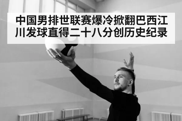 中国男排世联赛爆冷掀翻巴西江川发球直得二十八分创历史纪录