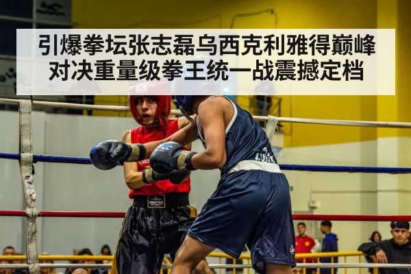 引爆拳坛张志磊乌西克利雅得巅峰对决重量级拳王统一战震撼定档