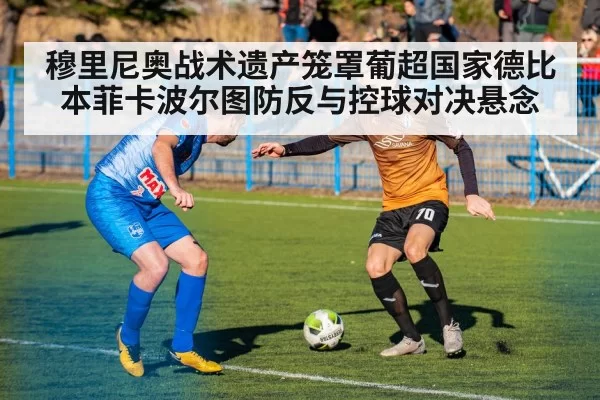 穆里尼奥战术遗产笼罩葡超国家德比 本菲卡波尔图防反与控球对决悬念